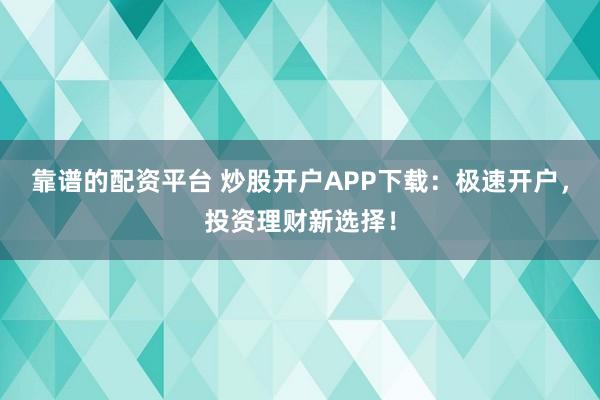 靠谱的配资平台 炒股开户APP下载：极速开户，投资理财新选择！