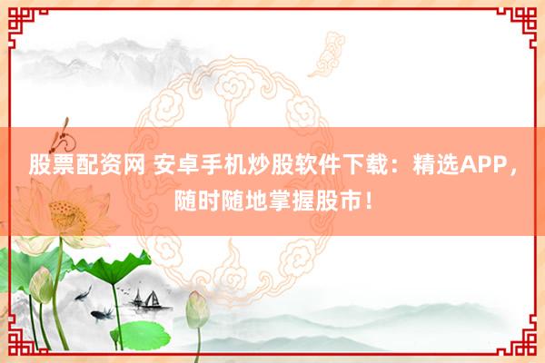 股票配资网 安卓手机炒股软件下载：精选APP，随时随地掌握股市！