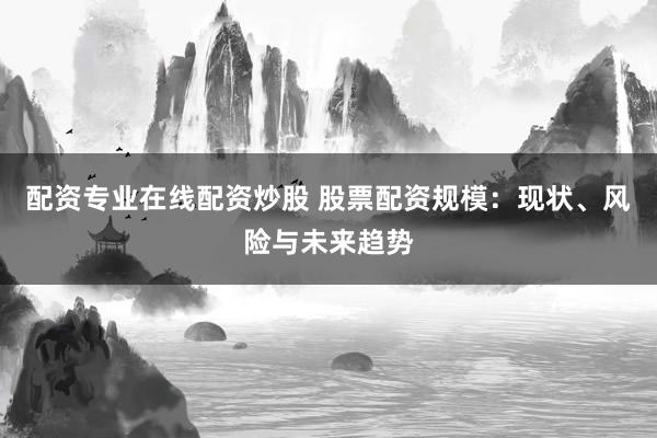 配资专业在线配资炒股 股票配资规模：现状、风险与未来趋势