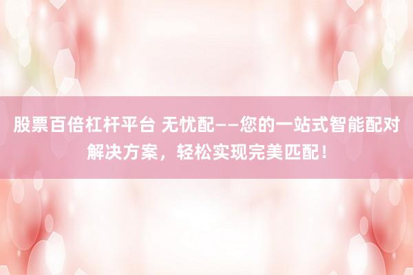 股票百倍杠杆平台 无忧配——您的一站式智能配对解决方案，轻松实现完美匹配！