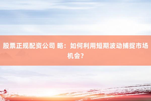 股票正规配资公司 略：如何利用短期波动捕捉市场机会？