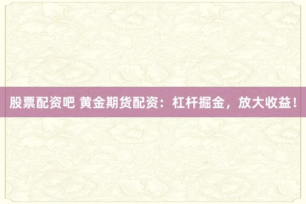 股票配资吧 黄金期货配资：杠杆掘金，放大收益！