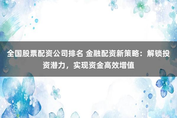 全国股票配资公司排名 金融配资新策略：解锁投资潜力，实现资金高效增值