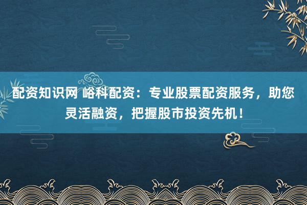 配资知识网 峪科配资：专业股票配资服务，助您灵活融资，把握股市投资先机！