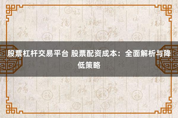 股票杠杆交易平台 股票配资成本：全面解析与降低策略