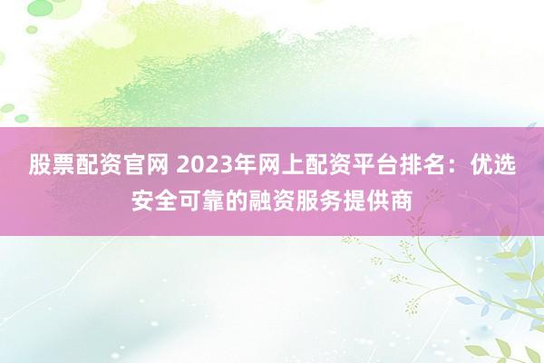 股票配资官网 2023年网上配资平台排名：优选安全可靠的融资服务提供商