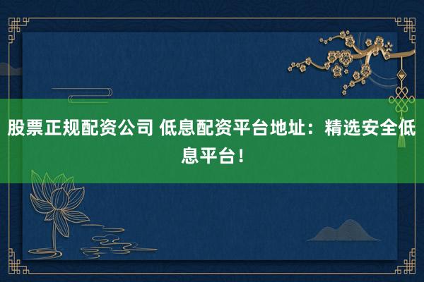 股票正规配资公司 低息配资平台地址：精选安全低息平台！