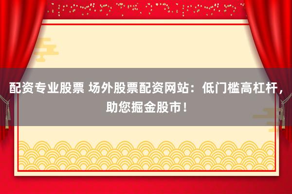 配资专业股票 场外股票配资网站：低门槛高杠杆，助您掘金股市！