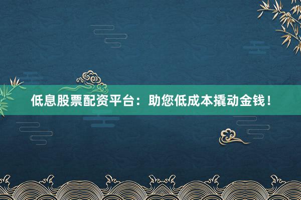 低息股票配资平台：助您低成本撬动金钱！