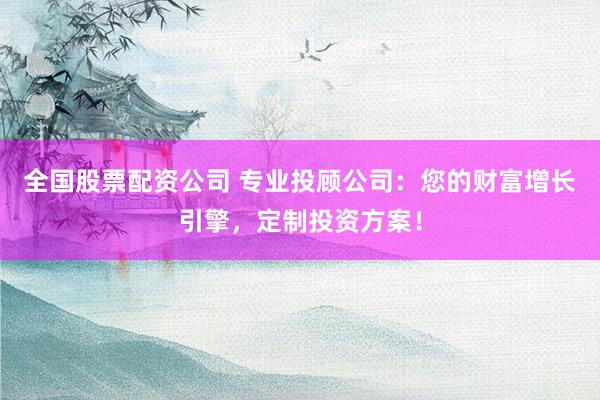 全国股票配资公司 专业投顾公司：您的财富增长引擎，定制投资方案！