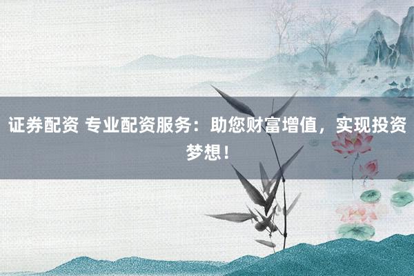 证券配资 专业配资服务：助您财富增值，实现投资梦想！