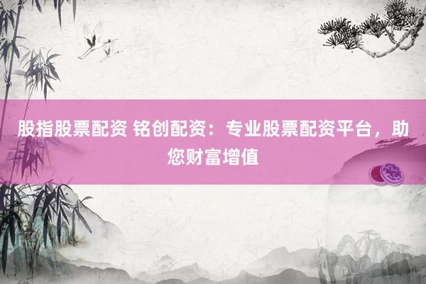 股指股票配资 铭创配资：专业股票配资平台，助您财富增值