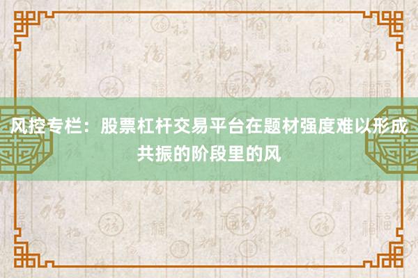 风控专栏：股票杠杆交易平台在题材强度难以形成共振的阶段里的风