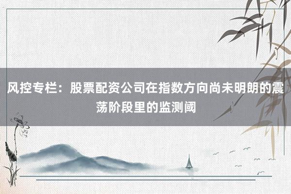 风控专栏：股票配资公司在指数方向尚未明朗的震荡阶段里的监测阈