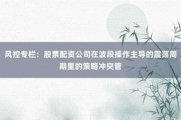 风控专栏：股票配资公司在波段操作主导的震荡周期里的策略冲突管